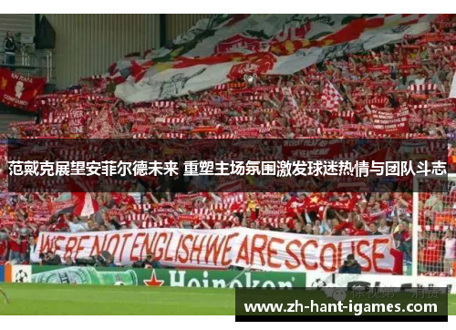 范戴克展望安菲尔德未来 重塑主场氛围激发球迷热情与团队斗志 范戴克展望安菲尔德未来 重塑主场氛围激发球迷热情与团队斗志