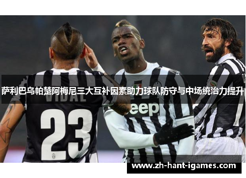 萨利巴乌帕楚阿梅尼三大互补因素助力球队防守与中场统治力提升 萨利巴乌帕楚阿梅尼三大互补因素助力球队防守与中场统治力提升