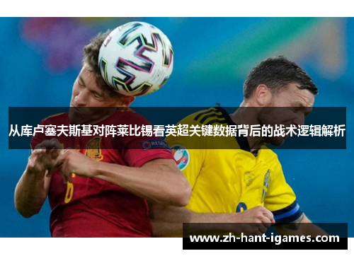 从库卢塞夫斯基对阵莱比锡看英超关键数据背后的战术逻辑解析