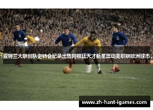 亚特兰大联创队史转会纪录出售阿根廷天才新星震动美职联欧洲球市