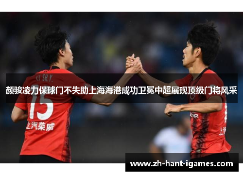 颜骏凌力保球门不失助上海海港成功卫冕中超展现顶级门将风采