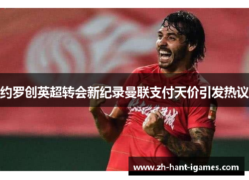 约罗创英超转会新纪录曼联支付天价引发热议 约罗创英超转会新纪录曼联支付天价引发热议