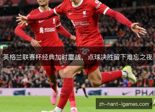英格兰联赛杯经典加时鏖战,点球决胜留下难忘之夜 英格兰联赛杯经典加时鏖战,点球决胜留下难忘之夜